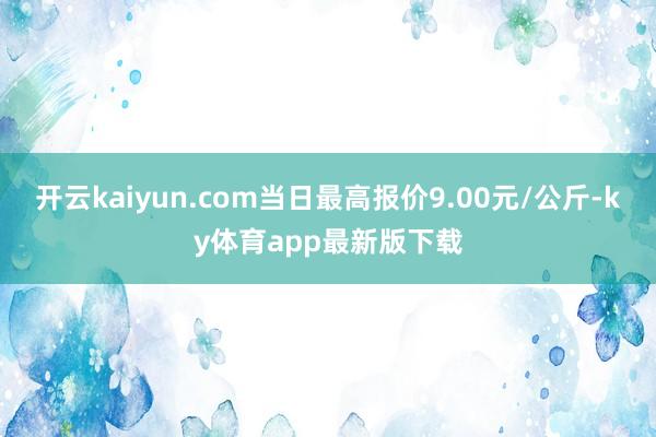 开云kaiyun.com当日最高报价9.00元/公斤-ky体育app最新版下载