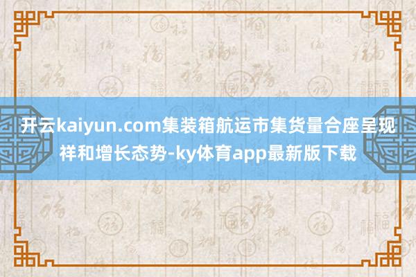 开云kaiyun.com集装箱航运市集货量合座呈现祥和增长态势-ky体育app最新版下载