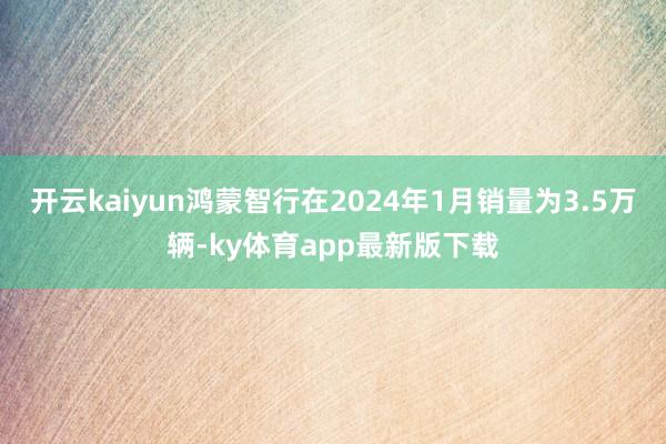 开云kaiyun鸿蒙智行在2024年1月销量为3.5万辆-ky体育app最新版下载