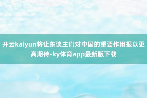 开云kaiyun将让东谈主们对中国的重要作用报以更高期待-ky体育app最新版下载