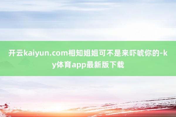 开云kaiyun.com相知姐姐可不是来吓唬你的-ky体育app最新版下载