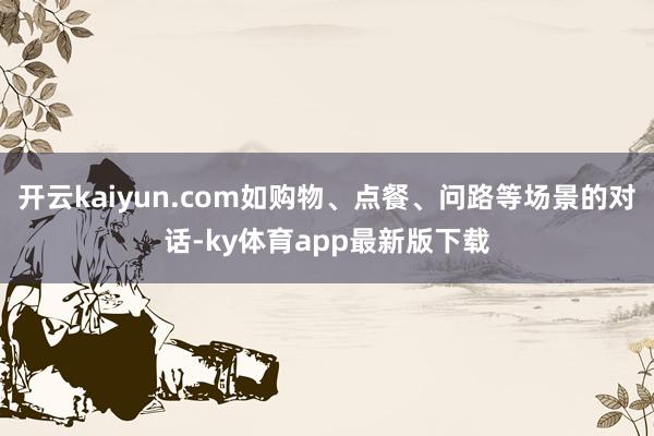 开云kaiyun.com如购物、点餐、问路等场景的对话-ky体育app最新版下载