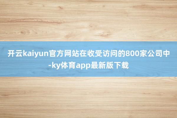 开云kaiyun官方网站　　在收受访问的800家公司中-ky体育app最新版下载