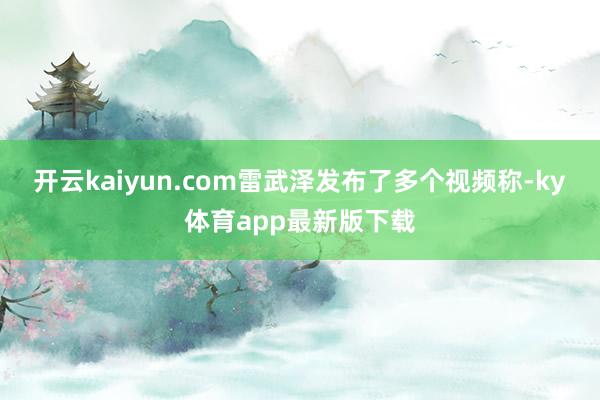 开云kaiyun.com雷武泽发布了多个视频称-ky体育app最新版下载