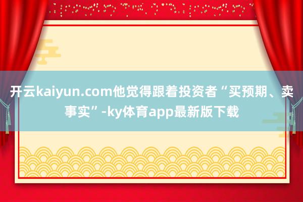 开云kaiyun.com他觉得跟着投资者“买预期、卖事实”-ky体育app最新版下载