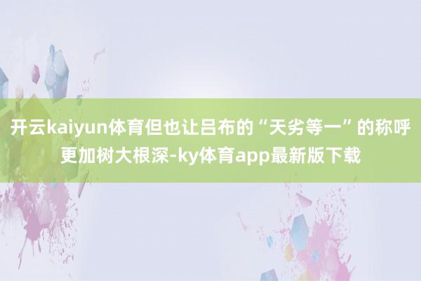 开云kaiyun体育但也让吕布的“天劣等一”的称呼更加树大根深-ky体育app最新版下载