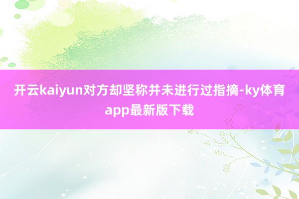 开云kaiyun对方却坚称并未进行过指摘-ky体育app最新版下载