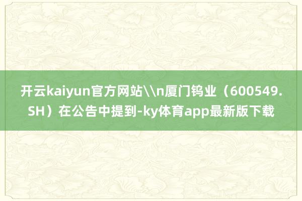 开云kaiyun官方网站\n厦门钨业（600549.SH）在公告中提到-ky体育app最新版下载