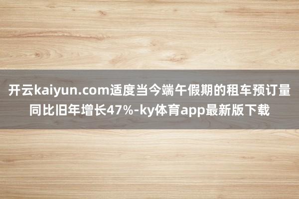 开云kaiyun.com适度当今端午假期的租车预订量同比旧年增长47%-ky体育app最新版下载