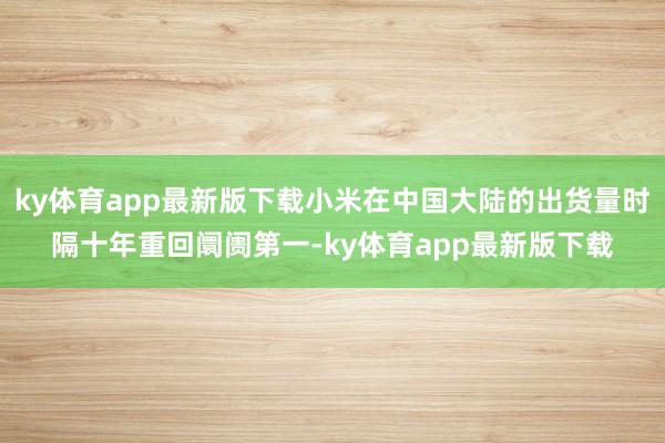 ky体育app最新版下载小米在中国大陆的出货量时隔十年重回阛阓第一-ky体育app最新版下载