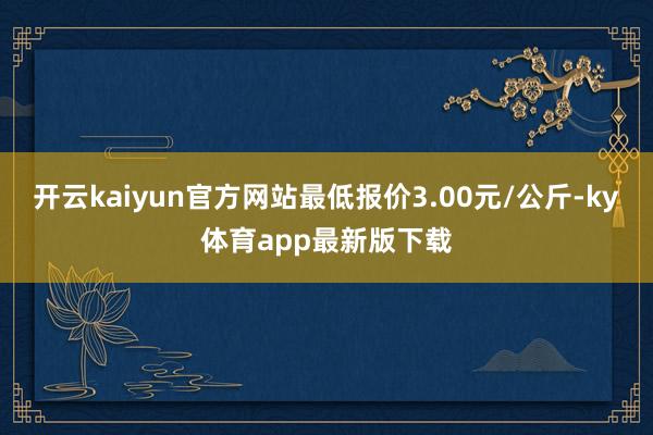 开云kaiyun官方网站最低报价3.00元/公斤-ky体育app最新版下载