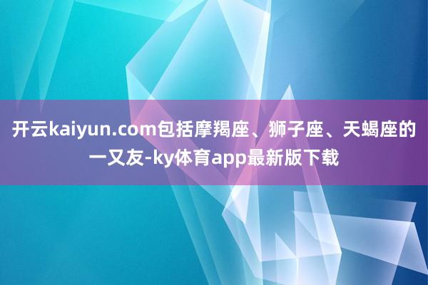 开云kaiyun.com包括摩羯座、狮子座、天蝎座的一又友-ky体育app最新版下载