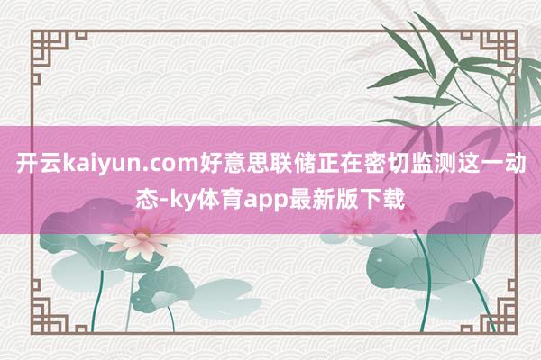 开云kaiyun.com好意思联储正在密切监测这一动态-ky体育app最新版下载