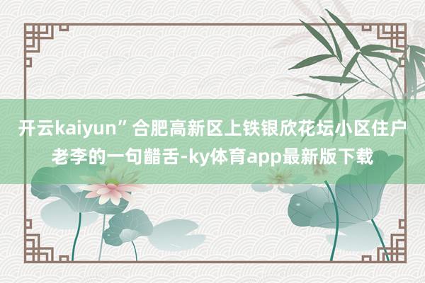 开云kaiyun”合肥高新区上铁银欣花坛小区住户老李的一句齰舌-ky体育app最新版下载