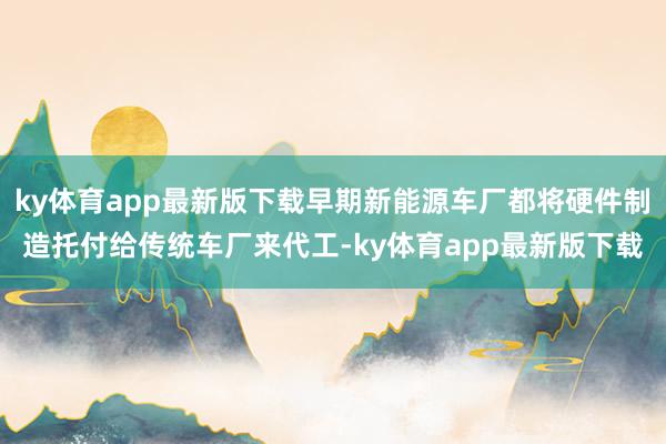 ky体育app最新版下载早期新能源车厂都将硬件制造托付给传统车厂来代工-ky体育app最新版下载