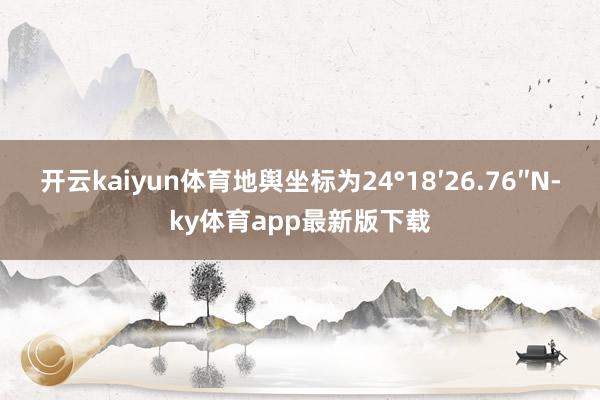 开云kaiyun体育地舆坐标为24°18′26.76″N-ky体育app最新版下载