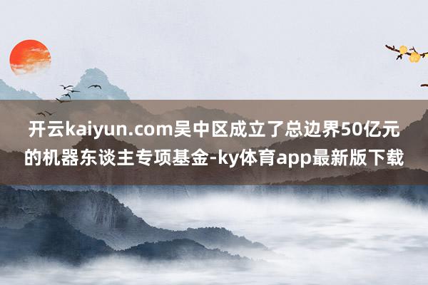 开云kaiyun.com吴中区成立了总边界50亿元的机器东谈主专项基金-ky体育app最新版下载