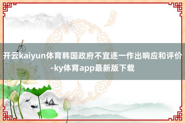 开云kaiyun体育韩国政府不宜逐一作出响应和评价-ky体育app最新版下载