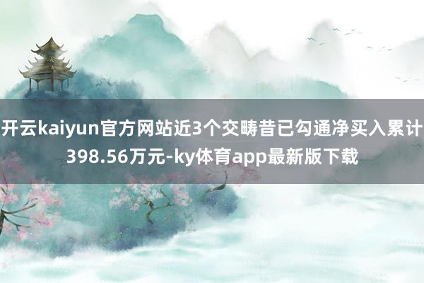 开云kaiyun官方网站近3个交畴昔已勾通净买入累计398.56万元-ky体育app最新版下载