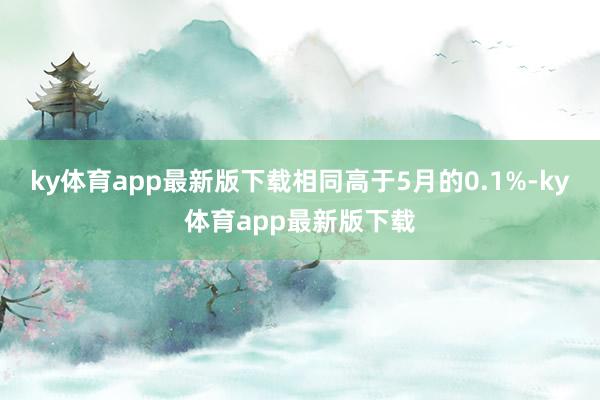 ky体育app最新版下载相同高于5月的0.1%-ky体育app最新版下载