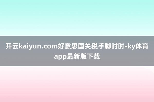 开云kaiyun.com好意思国关税手脚时时-ky体育app最新版下载