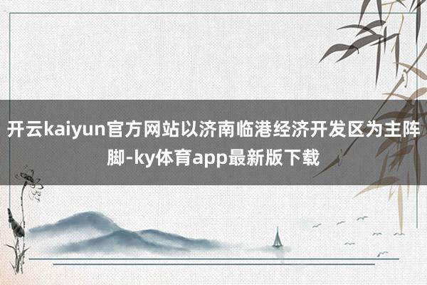 开云kaiyun官方网站以济南临港经济开发区为主阵脚-ky体育app最新版下载