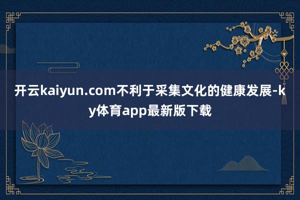 开云kaiyun.com不利于采集文化的健康发展-ky体育app最新版下载