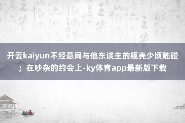 开云kaiyun不经意间与他东谈主的躯壳少顷触碰；在吵杂的约会上-ky体育app最新版下载