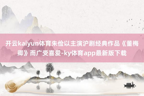 开云kaiyun体育朱俭以主演沪剧经典作品《董梅卿》而广受喜爱-ky体育app最新版下载