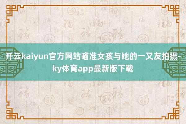 开云kaiyun官方网站瞄准女孩与她的一又友拍摄-ky体育app最新版下载