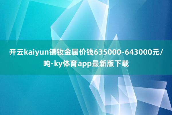开云kaiyun镨钕金属价钱635000-643000元/吨-ky体育app最新版下载
