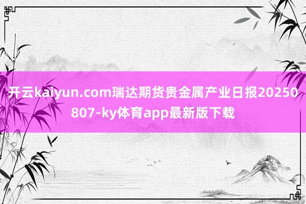 开云kaiyun.com瑞达期货贵金属产业日报20250807-ky体育app最新版下载