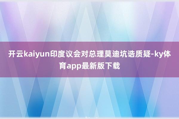 开云kaiyun印度议会对总理莫迪坑诰质疑-ky体育app最新版下载