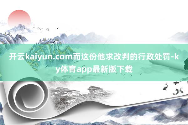 开云kaiyun.com而这份他求改判的行政处罚-ky体育app最新版下载