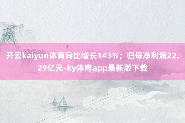 开云kaiyun体育同比增长143%；归母净利润22.29亿元-ky体育app最新版下载