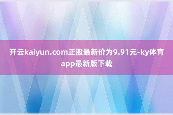 开云kaiyun.com正股最新价为9.91元-ky体育app最新版下载