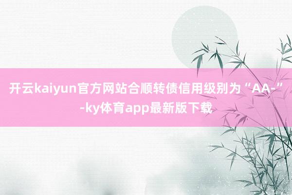 开云kaiyun官方网站合顺转债信用级别为“AA-”-ky体育app最新版下载