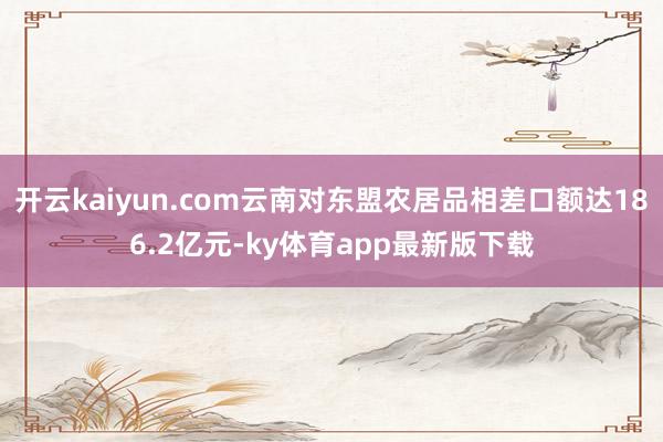 开云kaiyun.com云南对东盟农居品相差口额达186.2亿元-ky体育app最新版下载