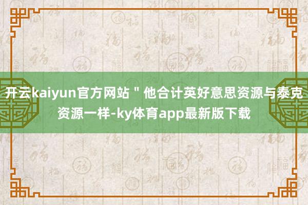 开云kaiyun官方网站＂他合计英好意思资源与泰克资源一样-ky体育app最新版下载