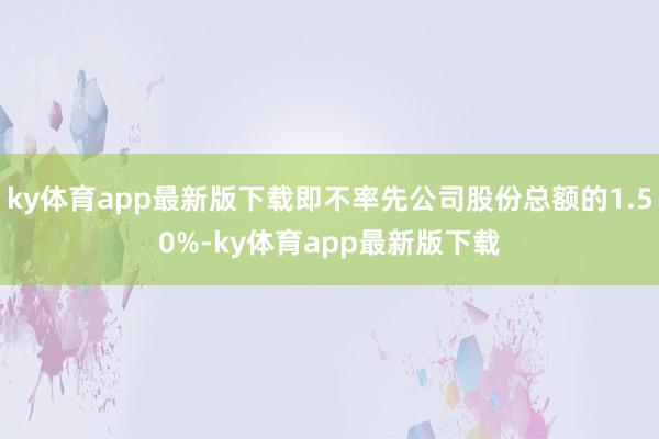 ky体育app最新版下载即不率先公司股份总额的1.50%-ky体育app最新版下载