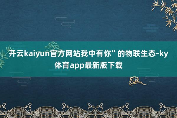 开云kaiyun官方网站我中有你”的物联生态-ky体育app最新版下载
