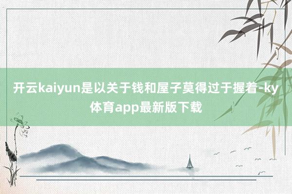 开云kaiyun是以关于钱和屋子莫得过于握着-ky体育app最新版下载