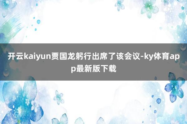 开云kaiyun贾国龙躬行出席了该会议-ky体育app最新版下载