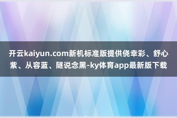 开云kaiyun.com新机标准版提供侥幸彩、舒心紫、从容蓝、隧说念黑-ky体育app最新版下载