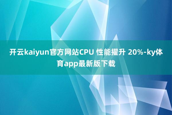 开云kaiyun官方网站CPU 性能擢升 20%-ky体育app最新版下载