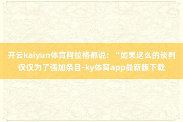开云kaiyun体育阿拉格都说：“如果这么的谈判仅仅为了强加条目-ky体育app最新版下载