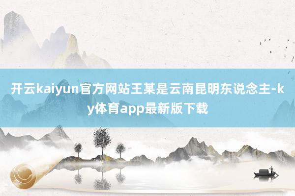 开云kaiyun官方网站王某是云南昆明东说念主-ky体育app最新版下载
