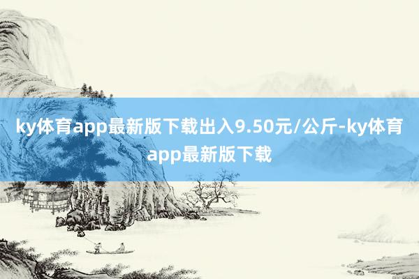 ky体育app最新版下载出入9.50元/公斤-ky体育app最新版下载
