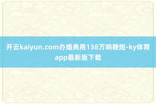 开云kaiyun.com办婚典用138万响鞭炮-ky体育app最新版下载