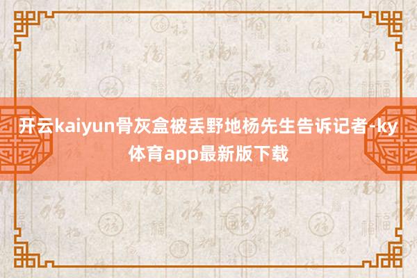 开云kaiyun骨灰盒被丢野地杨先生告诉记者-ky体育app最新版下载